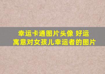 幸运卡通图片头像 好运 寓意对女孩儿幸运者的图片